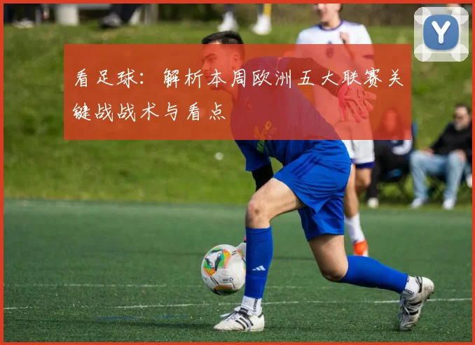 看足球：解析本周欧洲五大联赛关键战战术与看点