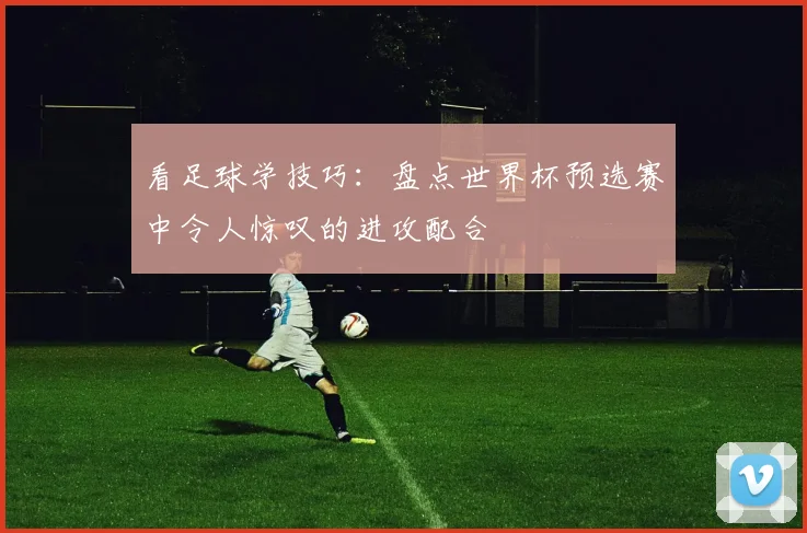 看足球学技巧:盘点世界杯预选赛中令人惊叹的进攻配合