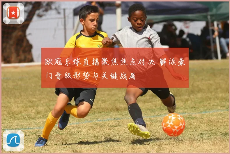 欧冠乐球直播聚焦焦点对决 解读豪门晋级形势与关键战局