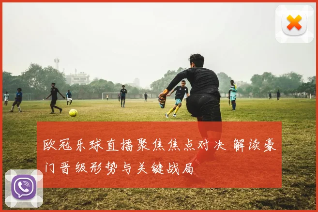 欧冠乐球直播聚焦焦点对决 解读豪门晋级形势与关键战局